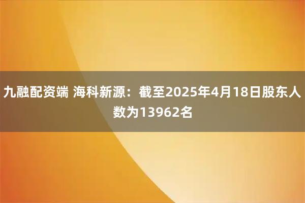 九融配资端 海科新源：截至2025年4月18日股东人数为13962名