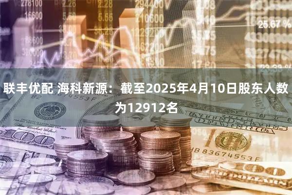 联丰优配 海科新源：截至2025年4月10日股东人数为12912名