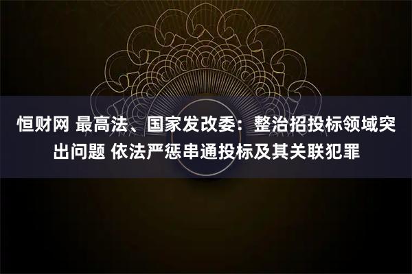 恒财网 最高法、国家发改委：整治招投标领域突出问题 依法严惩串通投标及其关联犯罪