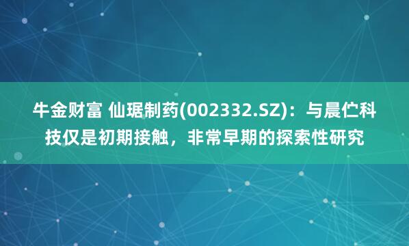 牛金财富 仙琚制药(002332.SZ)：与晨伫科技仅是初期接触，非常早期的探索性研究