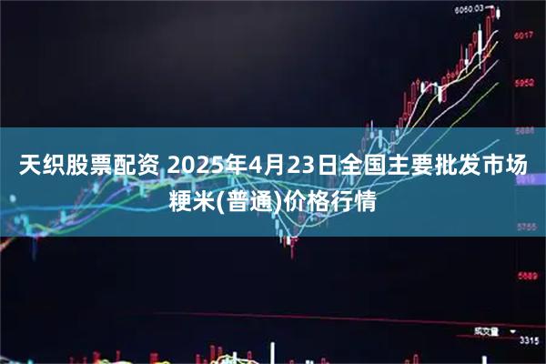 天织股票配资 2025年4月23日全国主要批发市场粳米(普通)价格行情