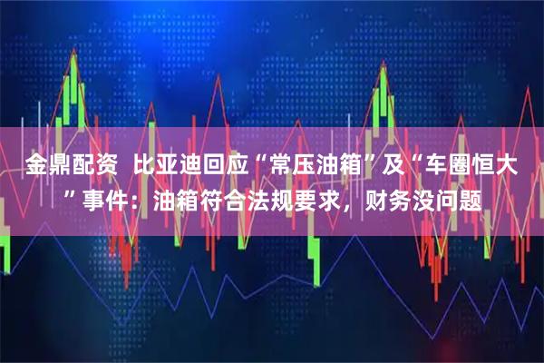 金鼎配资 比亚迪回应“常压油箱”及“车圈恒大”事件:油箱符合法规要求,财务没问题