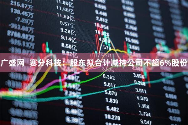 广盛网  赛分科技：股东拟合计减持公司不超6%股份
