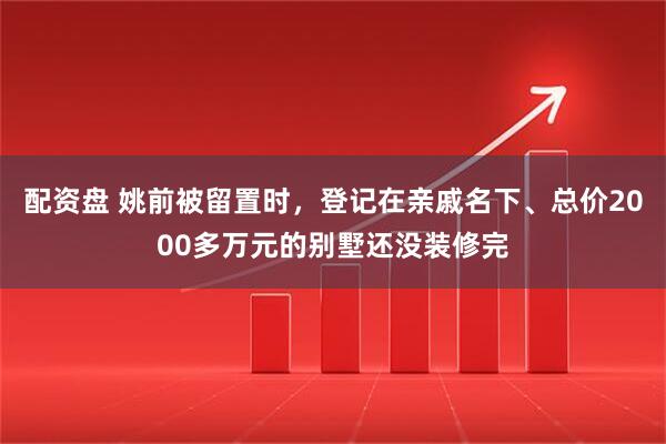 配资盘 姚前被留置时，登记在亲戚名下、总价2000多万元的别墅还没装修完