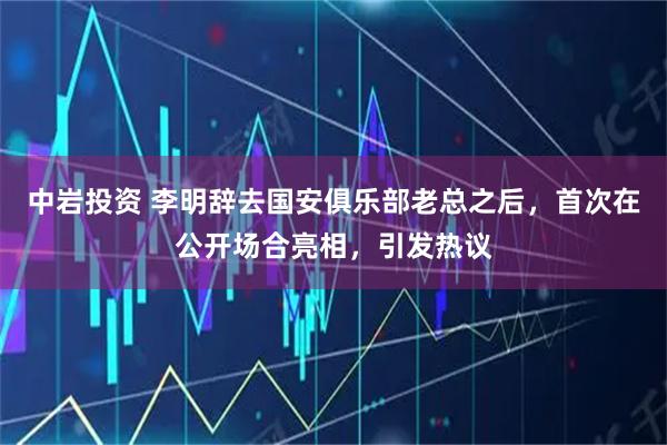 中岩投资 李明辞去国安俱乐部老总之后,首次在公开场合亮相,引发热议