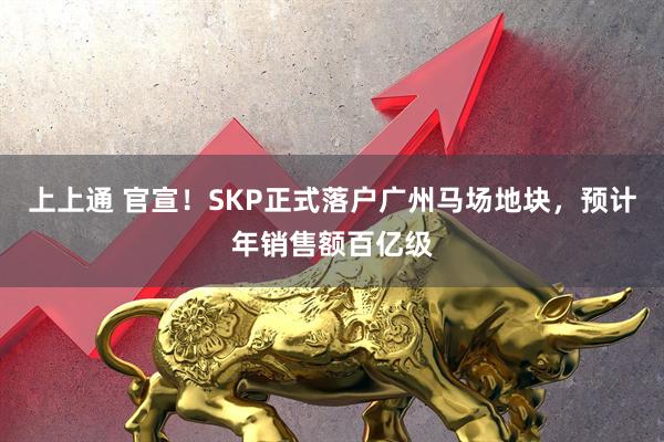上上通 官宣!SKP正式落户广州马场地块,预计年销售额百亿级