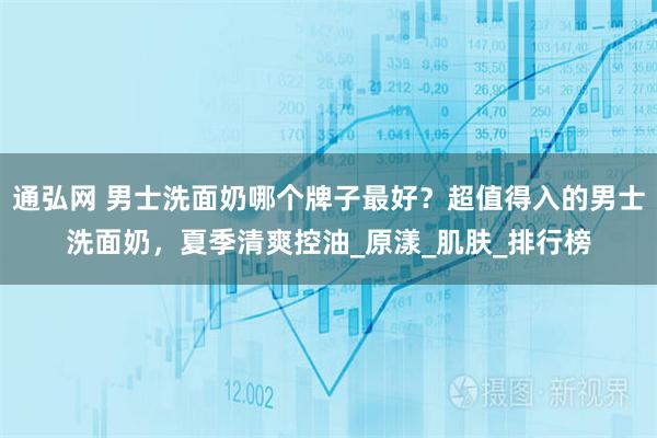 通弘网 男士洗面奶哪个牌子最好?超值得入的男士洗面奶,夏季清爽控油_原漾_肌肤_排行榜