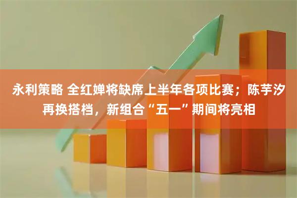 永利策略 全红婵将缺席上半年各项比赛；陈芋汐再换搭档，新组合“五一”期间将亮相