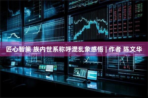 匠心智策 族内世系称呼混乱象感悟 | 作者 陈文华