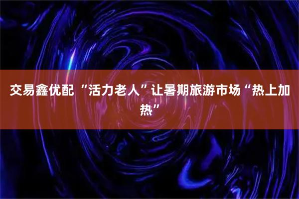 交易鑫优配 “活力老人”让暑期旅游市场“热上加热”