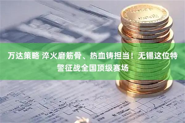 万达策略 淬火磨筋骨、热血铸担当！无锡这位特警征战全国顶级赛场