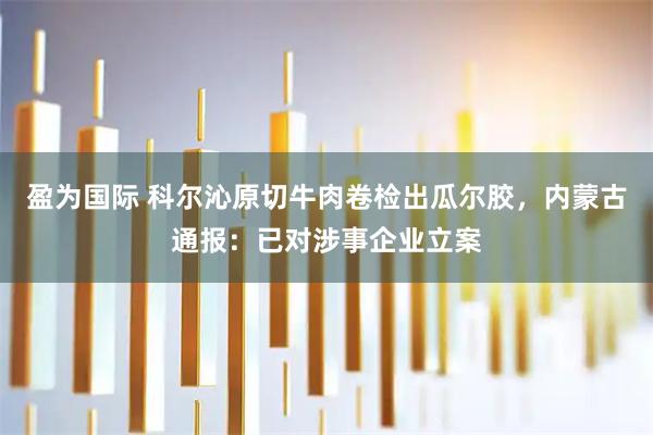 盈为国际 科尔沁原切牛肉卷检出瓜尔胶，内蒙古通报：已对涉事企业立案